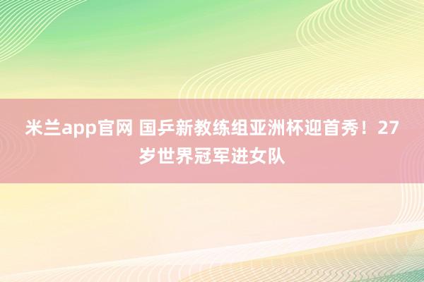 米兰app官网 国乒新教练组亚洲杯迎首秀！27岁世界冠军进女队