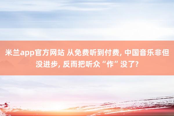 米兰app官方网站 从免费听到付费, 中国音乐非但没进步, 反而把听众“作”没了?
