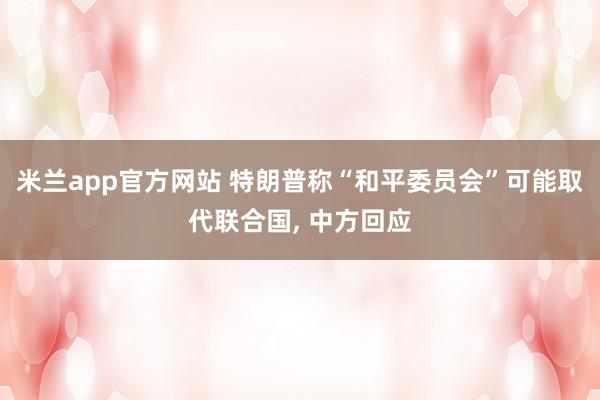 米兰app官方网站 特朗普称“和平委员会”可能取代联合国, 中方回应