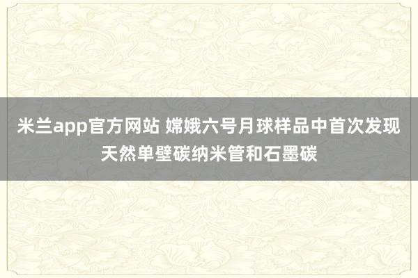 米兰app官方网站 嫦娥六号月球样品中首次发现天然单壁碳纳米管和石墨碳
