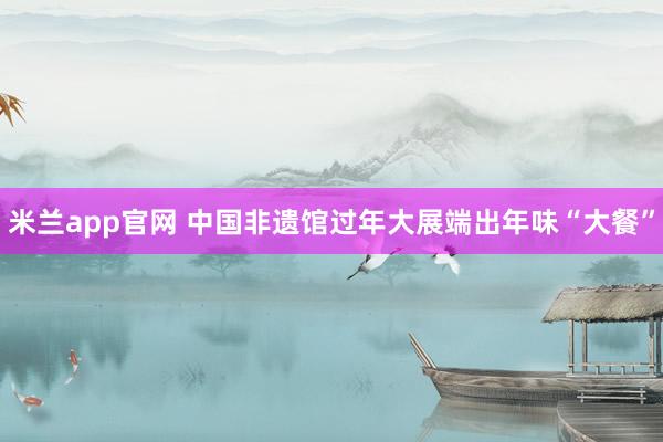 米兰app官网 中国非遗馆过年大展端出年味“大餐”