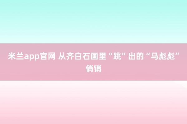 米兰app官网 从齐白石画里“跳”出的“马彪彪”俏销