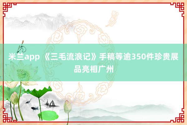 米兰app 《三毛流浪记》手稿等逾350件珍贵展品亮相广州