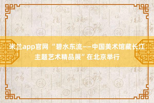 米兰app官网 “碧水东流——中国美术馆藏长江主题艺术精品展”在北京举行