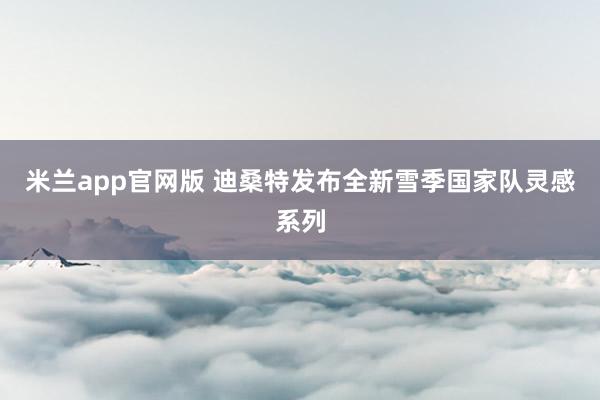 米兰app官网版 迪桑特发布全新雪季国家队灵感系列