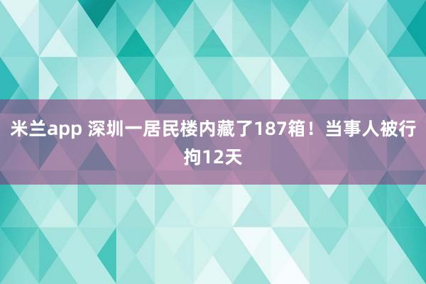 米兰app 深圳一居民楼内藏了187箱！当事人被行拘12天