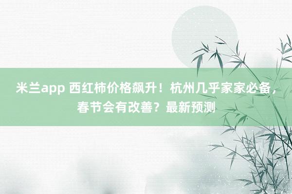 米兰app 西红柿价格飙升！杭州几乎家家必备，春节会有改善？最新预测