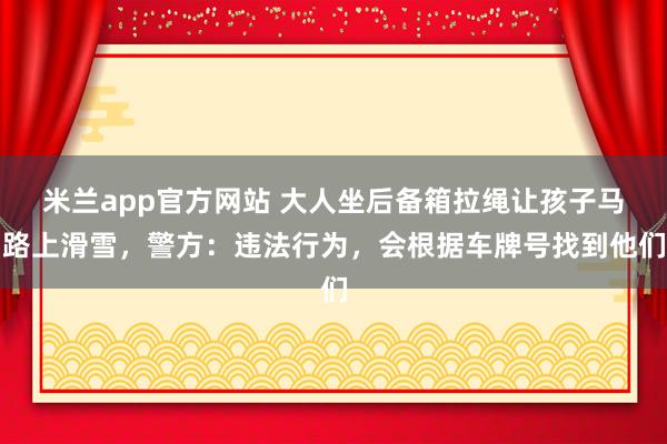 米兰app官方网站 大人坐后备箱拉绳让孩子马路上滑雪，警方：违法行为，会根据车牌号找到他们