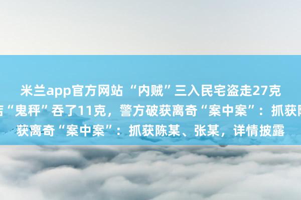 米兰app官方网站 “内贼”三入民宅盗走27克金饰,销赃时却被金店“鬼秤”吞了11克,警方破获离奇“案中案”:抓获陈某、张某,详情披露
