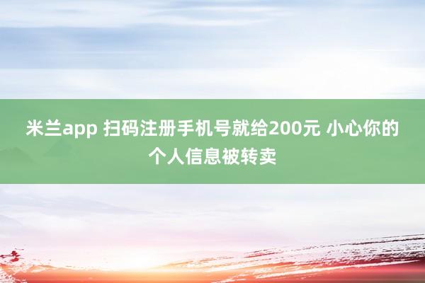 米兰app 扫码注册手机号就给200元 小心你的个人信息被转卖
