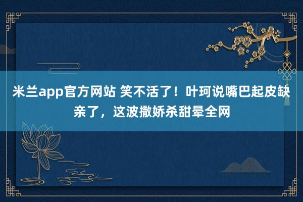 米兰app官方网站 笑不活了!叶珂说嘴巴起皮缺亲了,这波撒娇杀甜晕全网