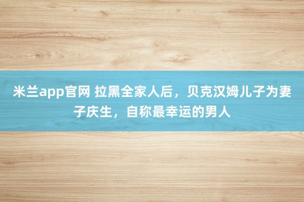 米兰app官网 拉黑全家人后,贝克汉姆儿子为妻子庆生,自称最幸运的男人