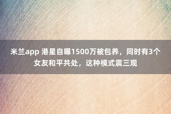 米兰app 港星自曝1500万被包养，同时有3个女友和平共处，这种模式震三观