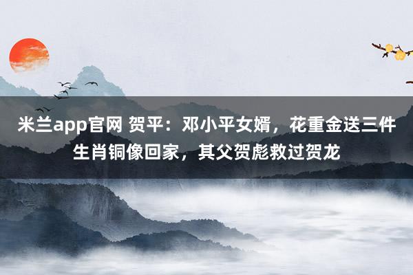 米兰app官网 贺平：邓小平女婿，花重金送三件生肖铜像回家，其父贺彪救过贺龙