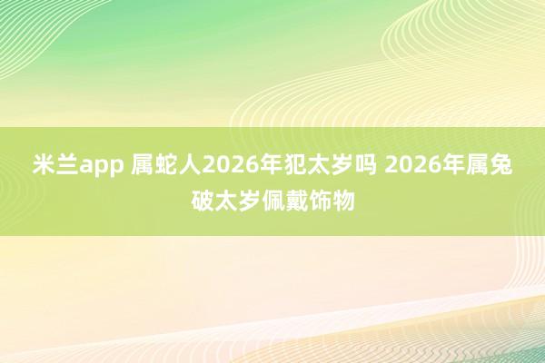 米兰app 属蛇人2026年犯太岁吗 2026年属兔破太岁佩戴饰物