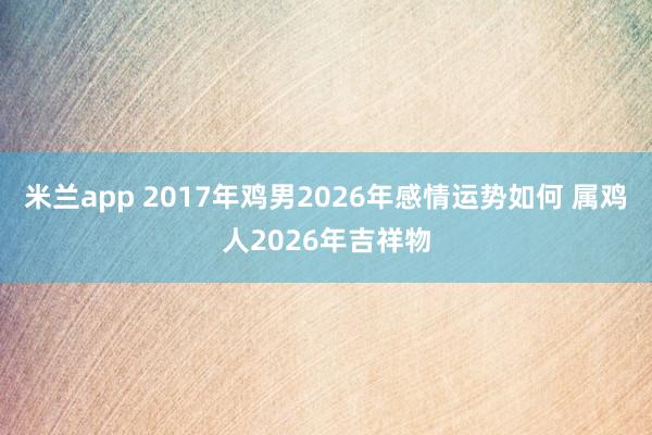 米兰app 2017年鸡男2026年感情运势如何 属鸡人2026年吉祥物