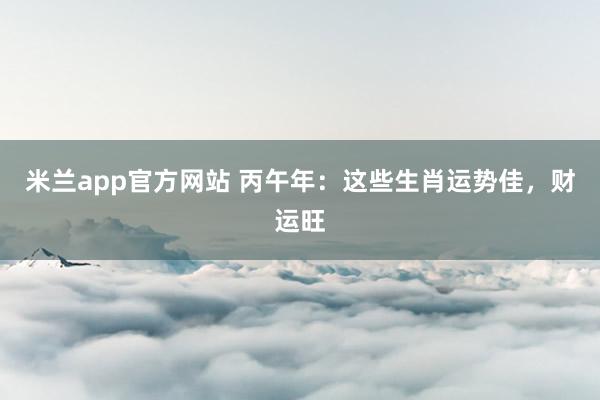 米兰app官方网站 丙午年：这些生肖运势佳，财运旺