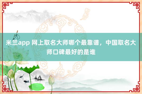 米兰app 网上取名大师哪个最靠谱，中国取名大师口碑最好的是谁