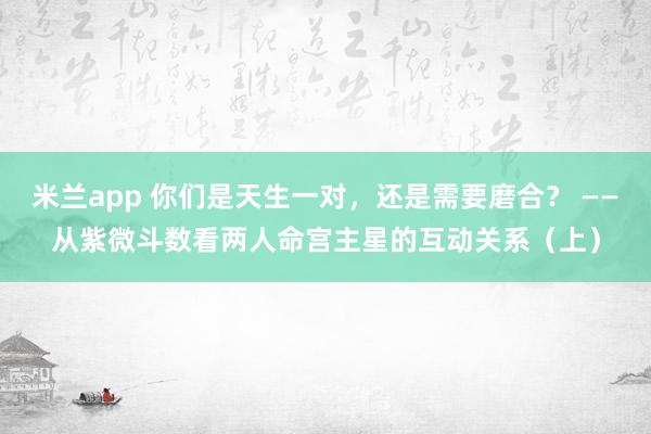 米兰app 你们是天生一对，还是需要磨合？ ——从紫微斗数看两人命宫主星的互动关系（上）