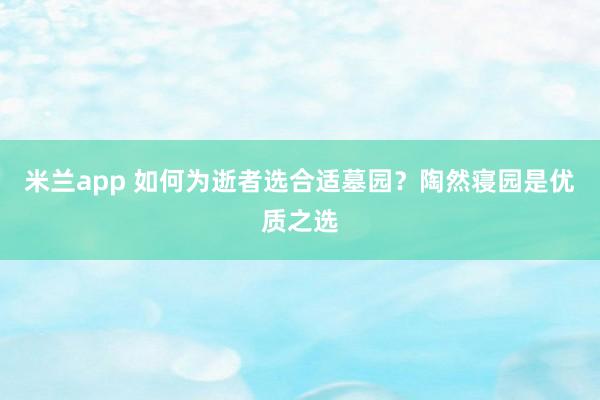 米兰app 如何为逝者选合适墓园？陶然寝园是优质之选