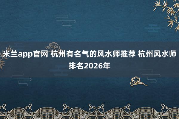 米兰app官网 杭州有名气的风水师推荐 杭州风水师排名2026年