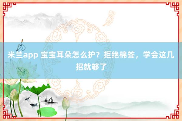 米兰app 宝宝耳朵怎么护？拒绝棉签，学会这几招就够了