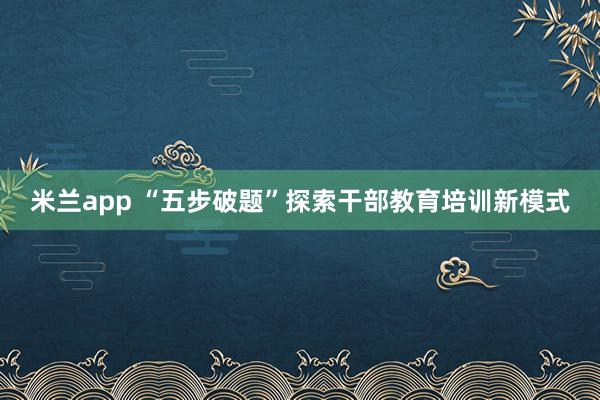 米兰app “五步破题”探索干部教育培训新模式