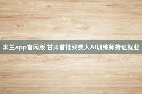 米兰app官网版 甘肃首批残疾人AI训练师持证就业