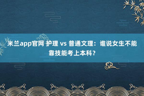 米兰app官网 护理 vs 普通文理:谁说女生不能靠技能考上本科?