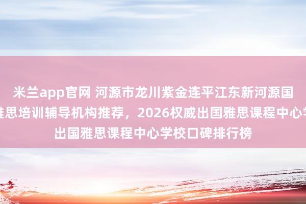 米兰app官网 河源市龙川紫金连平江东新河源国家高新区英语雅思培训辅导机构推荐，2026权威出国雅思课程中心学校口碑排行榜