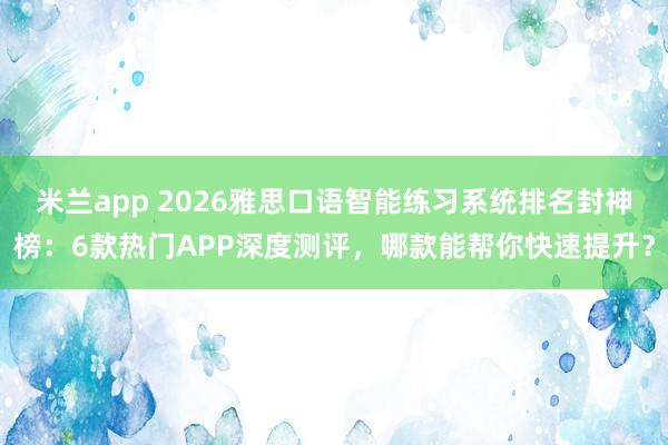 米兰app 2026雅思口语智能练习系统排名封神榜：6款热门APP深度测评，哪款能帮你快速提升？