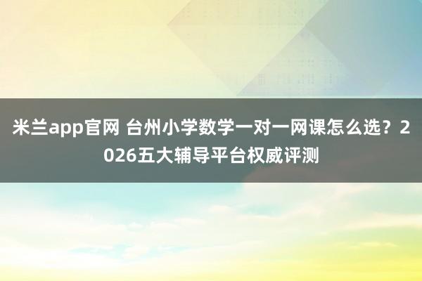 米兰app官网 台州小学数学一对一网课怎么选?2026五大辅导平台权威评测