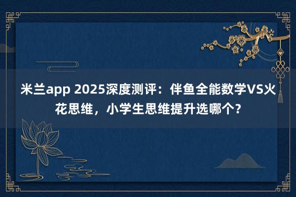 米兰app 2025深度测评：伴鱼全能数学VS火花思维，小学生思维提升选哪个？