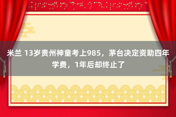 米兰 13岁贵州神童考上985，茅台决定资助四年学费，1年后却终止了