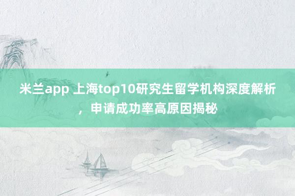 米兰app 上海top10研究生留学机构深度解析，申请成功率高原因揭秘