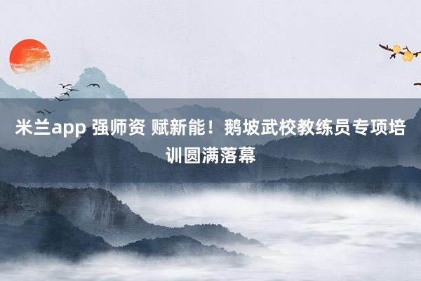 米兰app 强师资 赋新能！鹅坡武校教练员专项培训圆满落幕