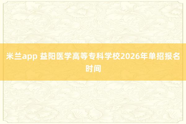 米兰app 益阳医学高等专科学校2026年单招报名时间