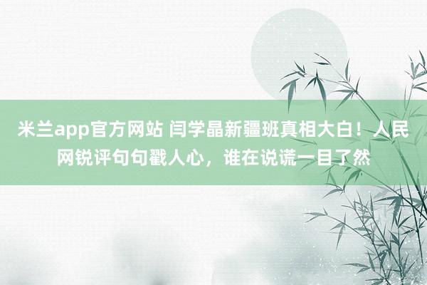米兰app官方网站 闫学晶新疆班真相大白！人民网锐评句句戳人心，谁在说谎一目了然