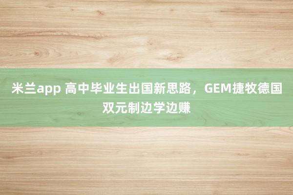 米兰app 高中毕业生出国新思路，GEM捷牧德国双元制边学边赚