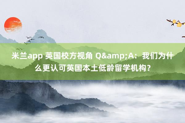 米兰app 英国校方视角 Q&A：我们为什么更认可英国本土低龄留学机构？