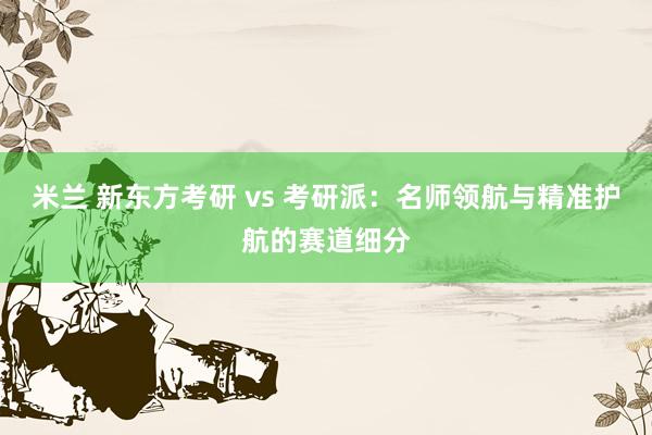 米兰 新东方考研 vs 考研派：名师领航与精准护航的赛道细分