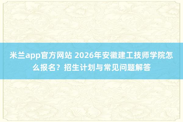 米兰app官方网站 2026年安徽建工技师学院怎么报名?招生计划与常见问题解答