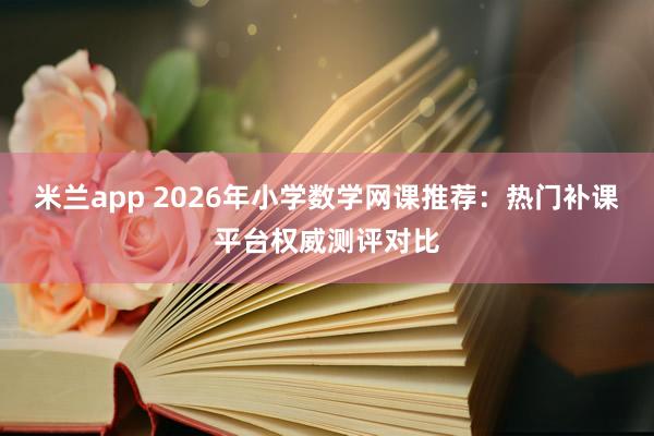 米兰app 2026年小学数学网课推荐：热门补课平台权威测评对比