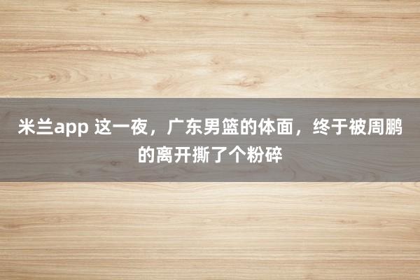 米兰app 这一夜，广东男篮的体面，终于被周鹏的离开撕了个粉碎
