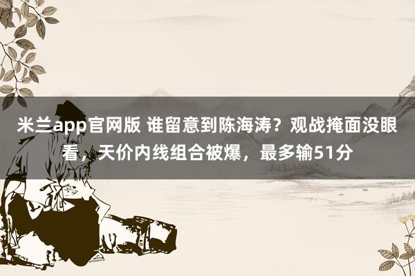 米兰app官网版 谁留意到陈海涛？观战掩面没眼看，天价内线组合被爆，最多输51分