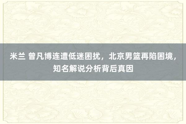 米兰 曾凡博连遭低迷困扰，北京男篮再陷困境，知名解说分析背后真因
