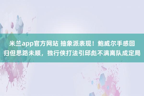 米兰app官方网站 抽象派表现！鲍威尔手感回归但思路未顺，独行侠打法引邱彪不满离队成定局