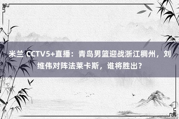 米兰 CCTV5+直播：青岛男篮迎战浙江稠州，刘维伟对阵法莱卡斯，谁将胜出？