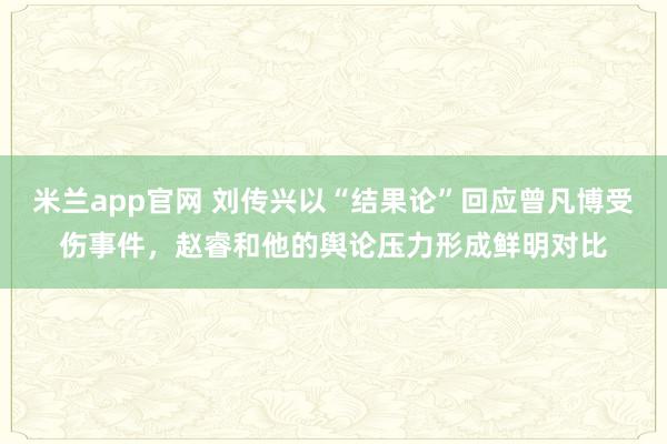 米兰app官网 刘传兴以“结果论”回应曾凡博受伤事件，赵睿和他的舆论压力形成鲜明对比
