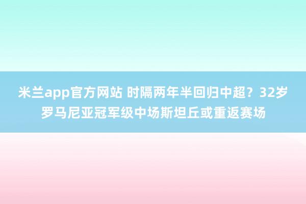 米兰app官方网站 时隔两年半回归中超？32岁罗马尼亚冠军级中场斯坦丘或重返赛场